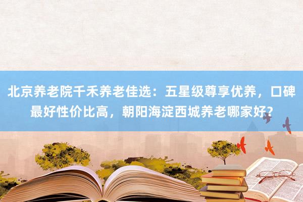 北京养老院千禾养老佳选：五星级尊享优养，口碑最好性价比高，朝阳海淀西城养老哪家好？