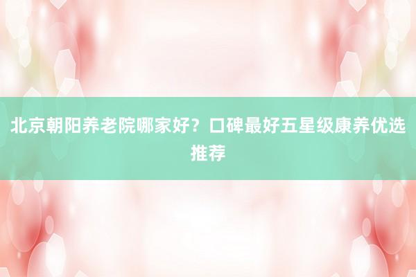 北京朝阳养老院哪家好？口碑最好五星级康养优选推荐
