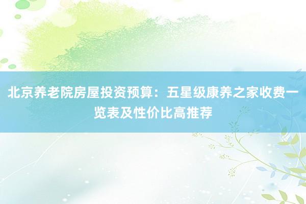 北京养老院房屋投资预算：五星级康养之家收费一览表及性价比高推荐
