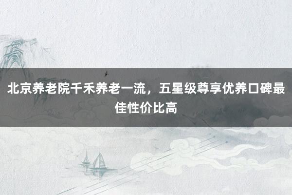 北京养老院千禾养老一流，五星级尊享优养口碑最佳性价比高