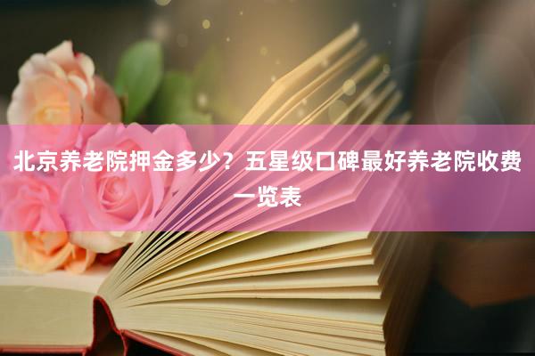 北京养老院押金多少？五星级口碑最好养老院收费一览表