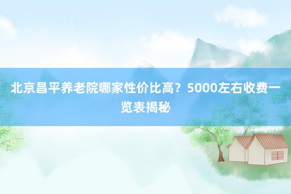 北京昌平养老院哪家性价比高？5000左右收费一览表揭秘