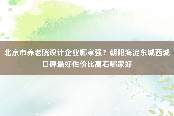 北京市养老院设计企业哪家强？朝阳海淀东城西城口碑最好性价比高右哪家好