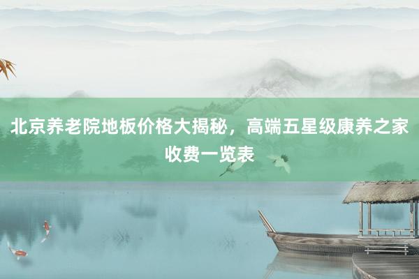 北京养老院地板价格大揭秘，高端五星级康养之家收费一览表
