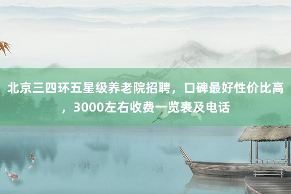 北京三四环五星级养老院招聘，口碑最好性价比高，3000左右收费一览表及电话