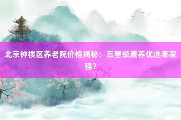 北京钟楼区养老院价格揭秘：五星级康养优选哪家强？