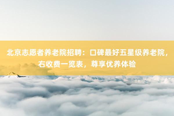 北京志愿者养老院招聘：口碑最好五星级养老院，右收费一览表，尊享优养体验