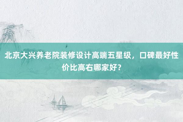 北京大兴养老院装修设计高端五星级，口碑最好性价比高右哪家好？