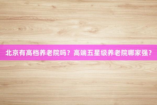 北京有高档养老院吗？高端五星级养老院哪家强？