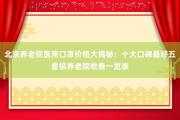 北京养老院医用口罩价格大揭秘:十大口碑最好五星级养老院收费一览表