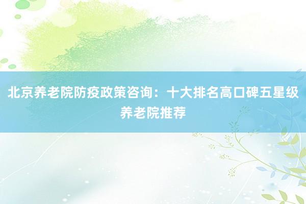 北京养老院防疫政策咨询:十大排名高口碑五星级养老院推荐