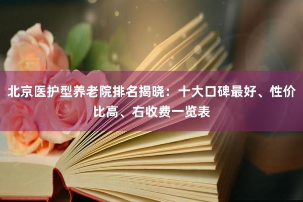 北京医护型养老院排名揭晓:十大口碑最好、性价比高、右收费一览表