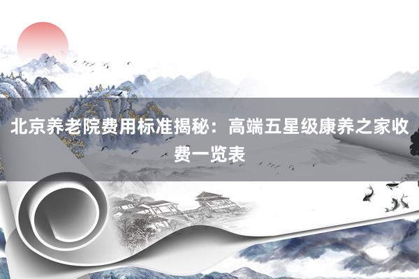 北京养老院费用标准揭秘:高端五星级康养之家收费一览表