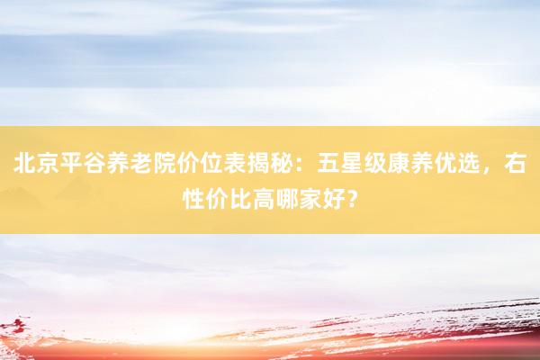北京平谷养老院价位表揭秘:五星级康养优选,右性价比高哪家好?
