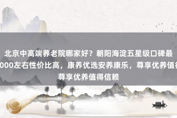 北京中高端养老院哪家好?朝阳海淀五星级口碑最好,3000左右性价比高,康养优选安养康乐,尊享优养值得信赖