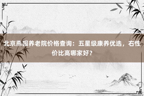 北京燕园养老院价格查询：五星级康养优选，右性价比高哪家好？