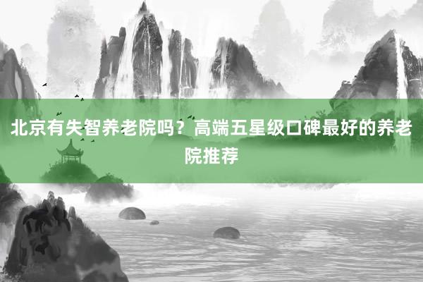 北京有失智养老院吗?高端五星级口碑最好的养老院推荐