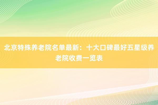 北京特殊养老院名单最新:十大口碑最好五星级养老院收费一览表
