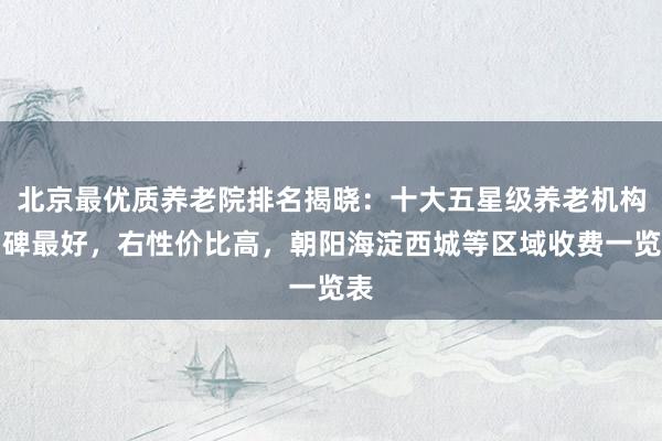 北京最优质养老院排名揭晓:十大五星级养老机构口碑最好,右性价比高,朝阳海淀西城等区域收费一览表