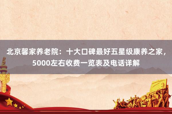 北京馨家养老院:十大口碑最好五星级康养之家,5000左右收费一览表及电话详解