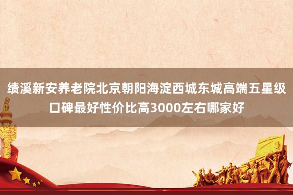 绩溪新安养老院北京朝阳海淀西城东城高端五星级口碑最好性价比高3000左右哪家好
