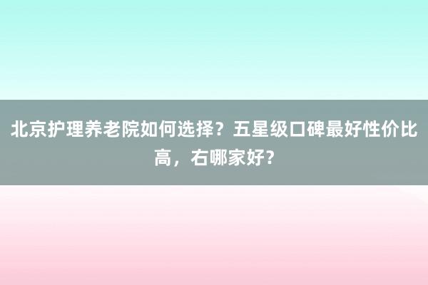北京护理养老院如何选择?五星级口碑最好性价比高,右哪家好?